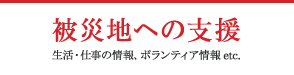 被災地への支援 生活・仕事の情報、ボランティア情報 etc.