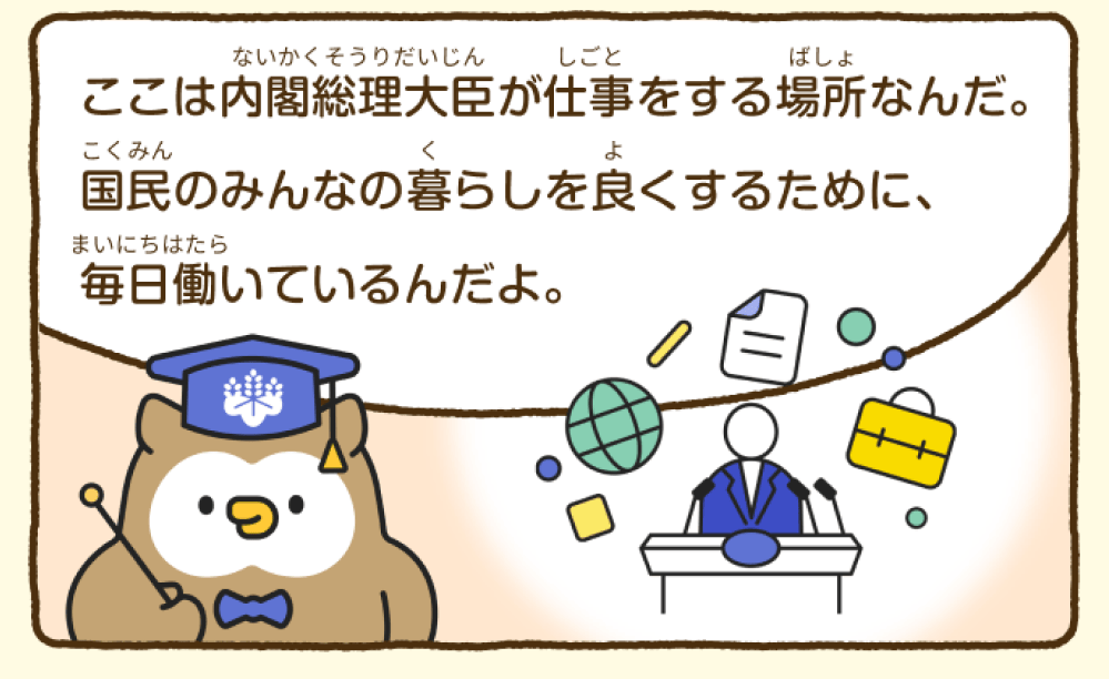 首相官邸ミミズク博士が「ここは内閣総理大臣が仕事をする場所なんだ。国民のみんなの暮らしを良くするために、毎日働いているんだよ。」と説明している。